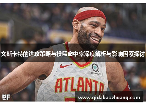 文斯卡特的进攻策略与投篮命中率深度解析与影响因素探讨