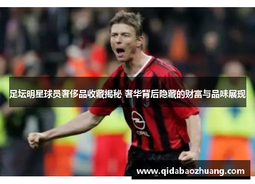 足坛明星球员奢侈品收藏揭秘 奢华背后隐藏的财富与品味展现