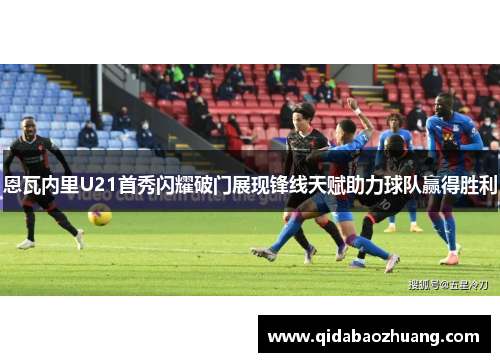 恩瓦内里U21首秀闪耀破门展现锋线天赋助力球队赢得胜利