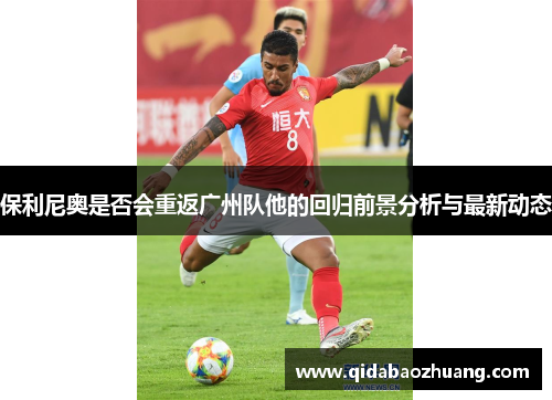 保利尼奥是否会重返广州队他的回归前景分析与最新动态