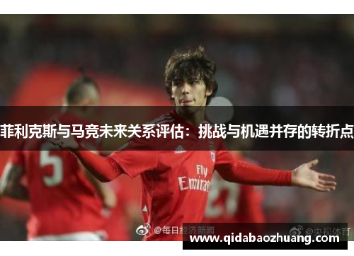 菲利克斯与马竞未来关系评估：挑战与机遇并存的转折点