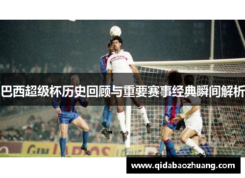 巴西超级杯历史回顾与重要赛事经典瞬间解析